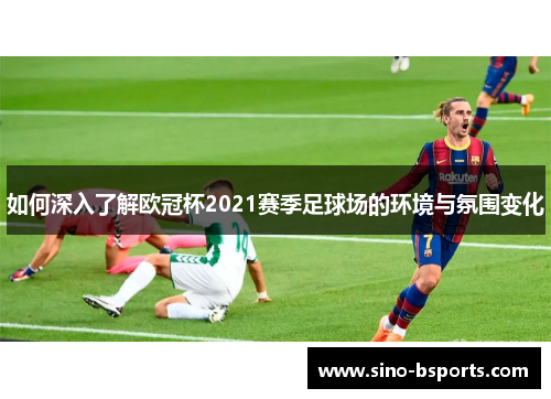如何深入了解欧冠杯2021赛季足球场的环境与氛围变化