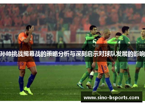 孙帅挑战揭幕战的策略分析与深刻启示对球队发展的影响