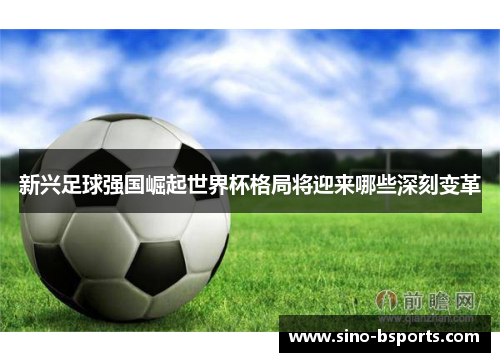 新兴足球强国崛起世界杯格局将迎来哪些深刻变革 新兴足球强国崛起世界杯格局将迎来哪些深刻变革