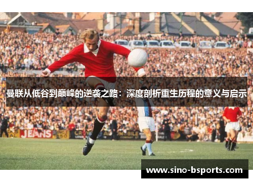 曼联从低谷到巅峰的逆袭之路:深度剖析重生历程的意义与启示 曼联从低谷到巅峰的逆袭之路:深度剖析重生历程的意义与启示