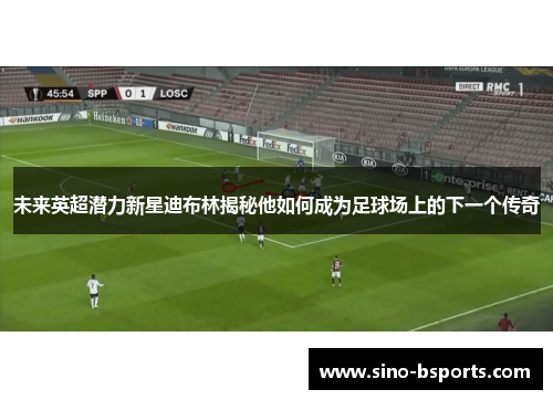 未来英超潜力新星迪布林揭秘他如何成为足球场上的下一个传奇 未来英超潜力新星迪布林揭秘他如何成为足球场上的下一个传奇
