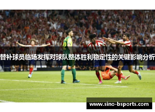 替补球员临场发挥对球队整体胜利稳定性的关键影响分析 替补球员临场发挥对球队整体胜利稳定性的关键影响分析