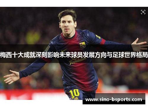 梅西十大成就深刻影响未来球员发展方向与足球世界格局 梅西十大成就深刻影响未来球员发展方向与足球世界格局