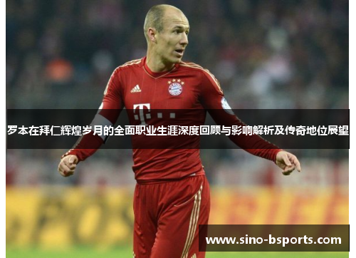 罗本在拜仁辉煌岁月的全面职业生涯深度回顾与影响解析及传奇地位展望