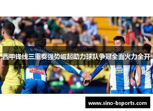 西甲锋线三重奏强势崛起助力球队争冠全面火力全开