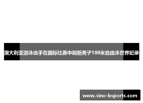澳大利亚游泳选手在国际比赛中刷新男子100米自由泳世界纪录 澳大利亚游泳选手在国际比赛中刷新男子100米自由泳世界纪录