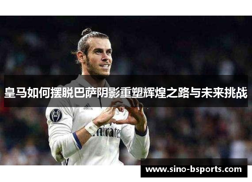 皇马如何摆脱巴萨阴影重塑辉煌之路与未来挑战