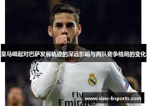 皇马崛起对巴萨发展轨迹的深远影响与两队竞争格局的变化 皇马崛起对巴萨发展轨迹的深远影响与两队竞争格局的变化