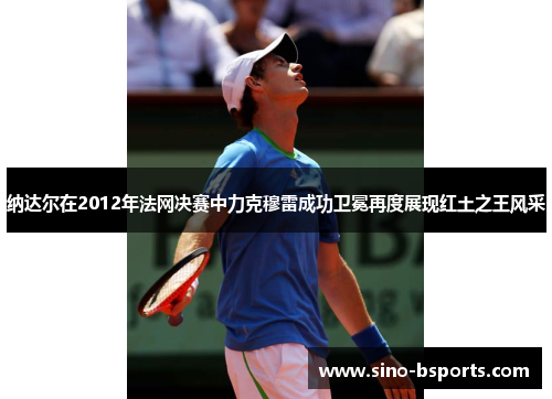 纳达尔在2012年法网决赛中力克穆雷成功卫冕再度展现红土之王风采 纳达尔在2012年法网决赛中力克穆雷成功卫冕再度展现红土之王风采