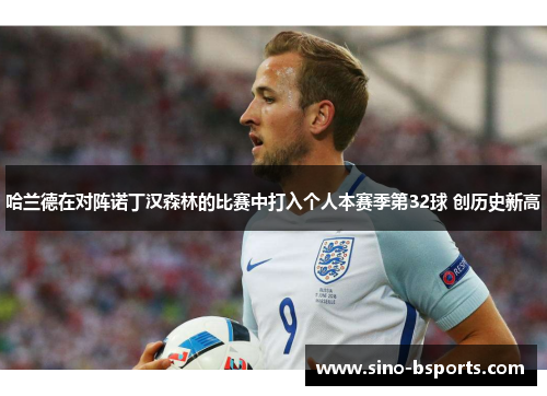 哈兰德在对阵诺丁汉森林的比赛中打入个人本赛季第32球 创历史新高 哈兰德在对阵诺丁汉森林的比赛中打入个人本赛季第32球 创历史新高