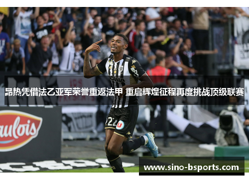 昂热凭借法乙亚军荣誉重返法甲 重启辉煌征程再度挑战顶级联赛