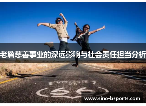 老詹慈善事业的深远影响与社会责任担当分析 老詹慈善事业的深远影响与社会责任担当分析