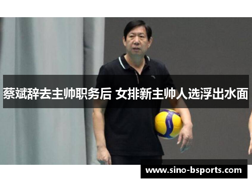 蔡斌辞去主帅职务后 女排新主帅人选浮出水面