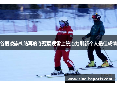 谷爱凌崇礼站再度夺冠展现雪上统治力刷新个人最佳成绩