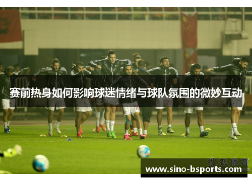赛前热身如何影响球迷情绪与球队氛围的微妙互动