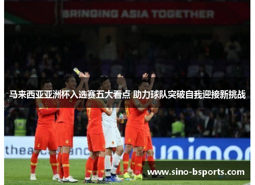 马来西亚亚洲杯入选赛五大看点 助力球队突破自我迎接新挑战 马来西亚亚洲杯入选赛五大看点 助力球队突破自我迎接新挑战