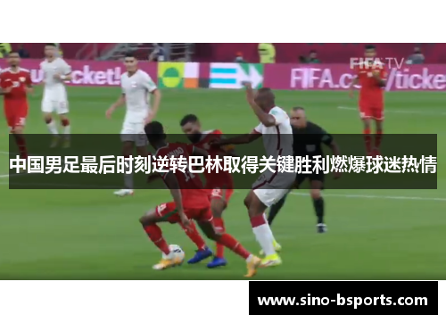 中国男足最后时刻逆转巴林取得关键胜利燃爆球迷热情